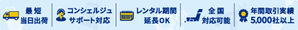最短当日出荷、コンシェルジュサポート対応、レンタル期間延長OK、全国対応可能、年間取引実績5,000社以上
