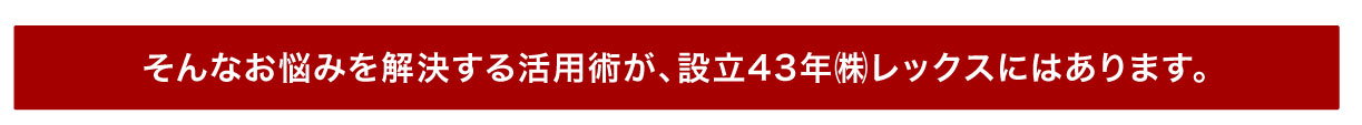 そんなお悩みを解決する活用術が、設立43年レックスにはあります