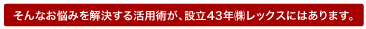 そんなお悩みを解決する活用術が、設立43年レックスにはあります